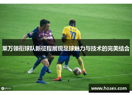 莱万领衔球队新征程展现足球魅力与技术的完美结合