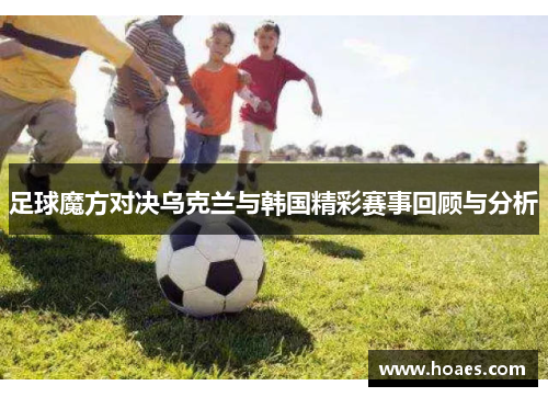 足球魔方对决乌克兰与韩国精彩赛事回顾与分析