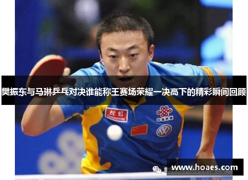 樊振东与马琳乒乓对决谁能称王赛场荣耀一决高下的精彩瞬间回顾